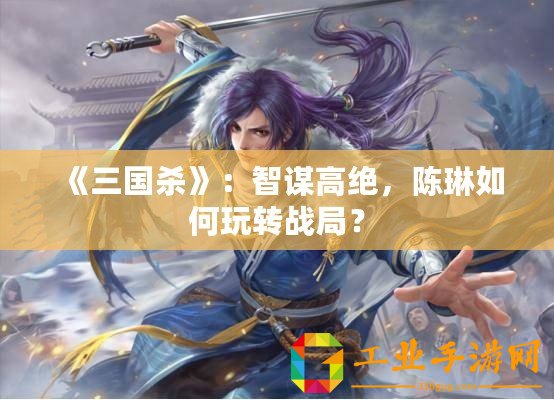 《三國殺》：智謀高絕，陳琳如何玩轉(zhuǎn)戰(zhàn)局？