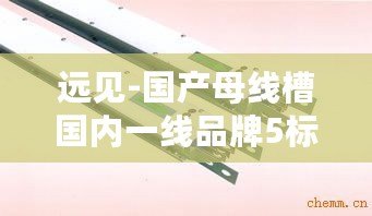 遠見-國產(chǎn)母線槽國內(nèi)一線品牌5標(biāo)：技術(shù)創(chuàng)新與質(zhì)量保障成關(guān)鍵