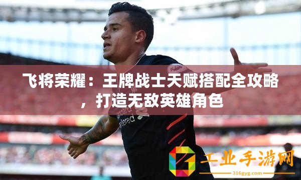 飛將榮耀：王牌戰(zhàn)士天賦搭配全攻略，打造無(wú)敵英雄角色