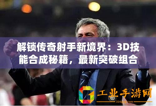 解鎖傳奇射手新境界：3D技能合成秘籍，最新突破組合表震撼發(fā)布！