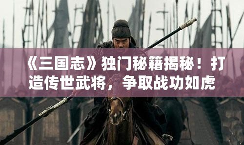 《三國志》獨門秘籍揭秘！打造傳世武將，爭取戰(zhàn)功如虎添翼！