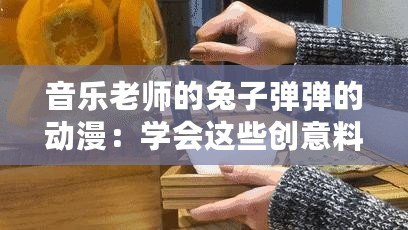 音樂(lè)老師的兔子彈彈的動(dòng)漫：學(xué)會(huì)這些創(chuàng)意料理讓你驚艷全場(chǎng)！