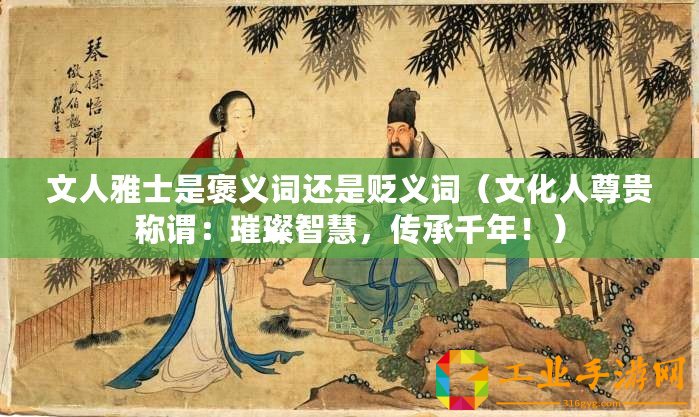 文人雅士是褒義詞還是貶義詞(文化人尊貴稱(chēng)謂:璀璨智慧,傳承千年?。? title=