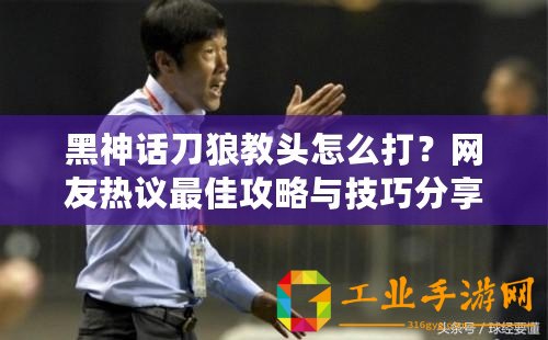 黑神話刀狼教頭怎么打？網(wǎng)友熱議最佳攻略與技巧分享！