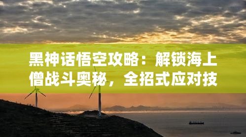 黑神話悟空攻略：解鎖海上僧戰(zhàn)斗奧秘，全招式應(yīng)對(duì)技巧大揭秘！