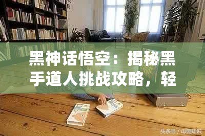 黑神話悟空：揭秘黑手道人挑戰(zhàn)攻略，輕松突破難關(guān)！