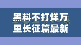 黑料不打烊萬里長征篇最新，揭秘背后的真相與故事，讓你大開眼界！