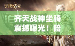 齊天戰(zhàn)神坐騎震撼曝光！陪你共赴世界盡頭，大戰(zhàn)在即搶先領(lǐng)略神駒風(fēng)采！